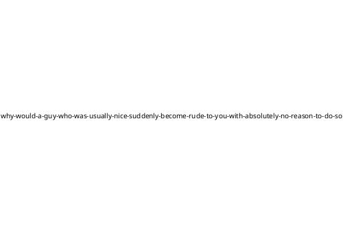 why-would-a-guy-who-was-usually-nice-suddenly-become-rude-to-you-with-absolutely-no-reason-to-do-so